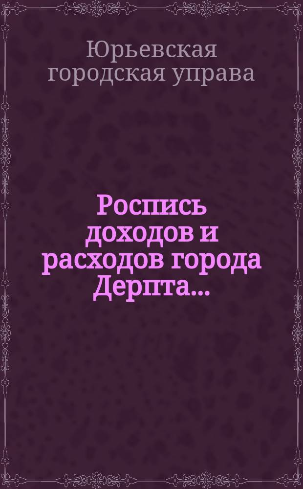 Роспись доходов и расходов города Дерпта... : (Печатается на основании ст. 141 Городового положения)