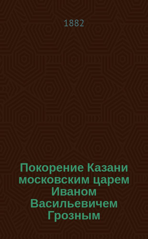 Покорение Казани московским царем Иваном Васильевичем Грозным : Рассказ из рус. истории