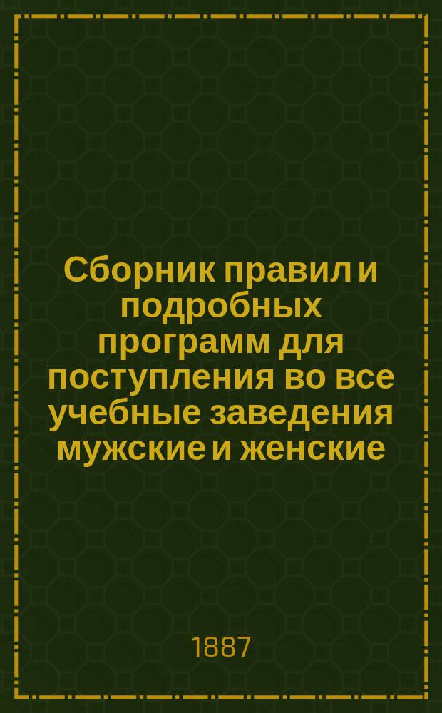 Сборник правил и подробных программ для поступления во все учебные заведения мужские и женские... на 1887-1888 г.