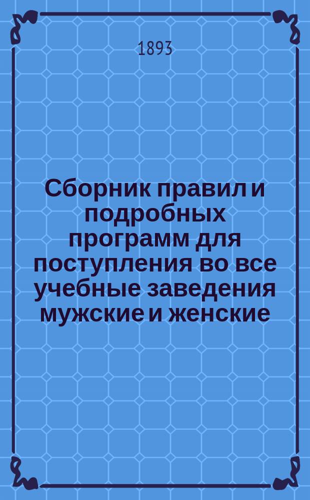 Сборник правил и подробных программ для поступления во все учебные заведения мужские и женские... на 1893-1894 г.
