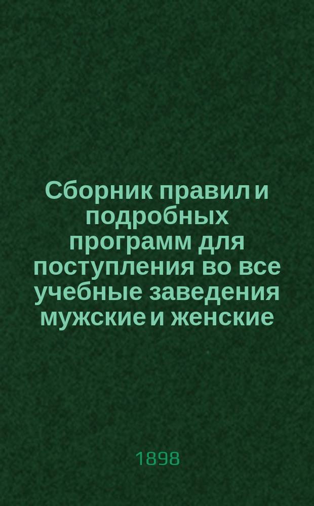 Сборник правил и подробных программ для поступления во все учебные заведения мужские и женские... на 1898-1899 г.