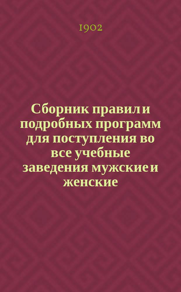 Сборник правил и подробных программ для поступления во все учебные заведения мужские и женские... на 1902-1903 г.