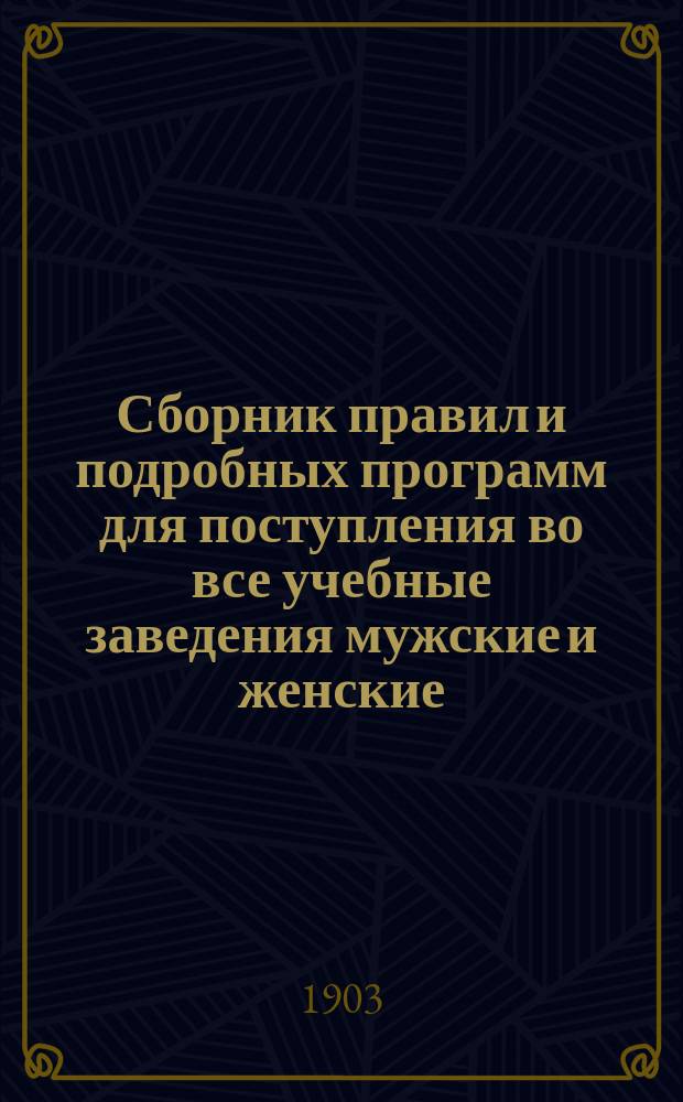 Сборник правил и подробных программ для поступления во все учебные заведения мужские и женские... на 1903-1904 г.