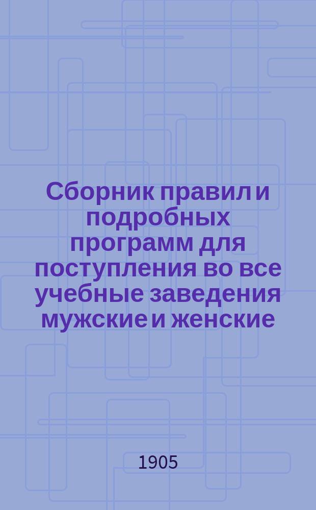 Сборник правил и подробных программ для поступления во все учебные заведения мужские и женские... на 1905-1906 г.