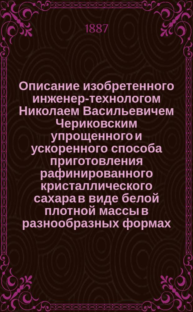 Описание изобретенного инженер-технологом Николаем Васильевичем Чериковским упрощенного и ускоренного способа приготовления рафинированного кристаллического сахара в виде белой плотной массы в разнообразных формах, как то: в виде малых конических голов, прямоугольных пластин, различных бюстов, фигур и тому подобн.; при чем масса получаемого рафинада по качеству совершенно тождественна с приготовляемой по обыкновенному старому способу рафинирования : Ч. [1]-2. [Ч. 1]