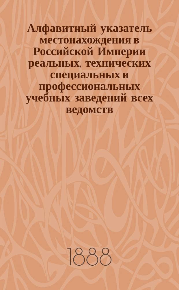 Алфавитный указатель местонахождения в Российской Империи реальных, технических специальных и профессиональных учебных заведений всех ведомств : Сост. в 1888 г. по сведениям, имеющимся в М-ве нар. просв., Центр. стат. ком. М-ве вн. дел, в имп. Рус. техн. о-ве, а также по сведениям, получ. от част. лиц
