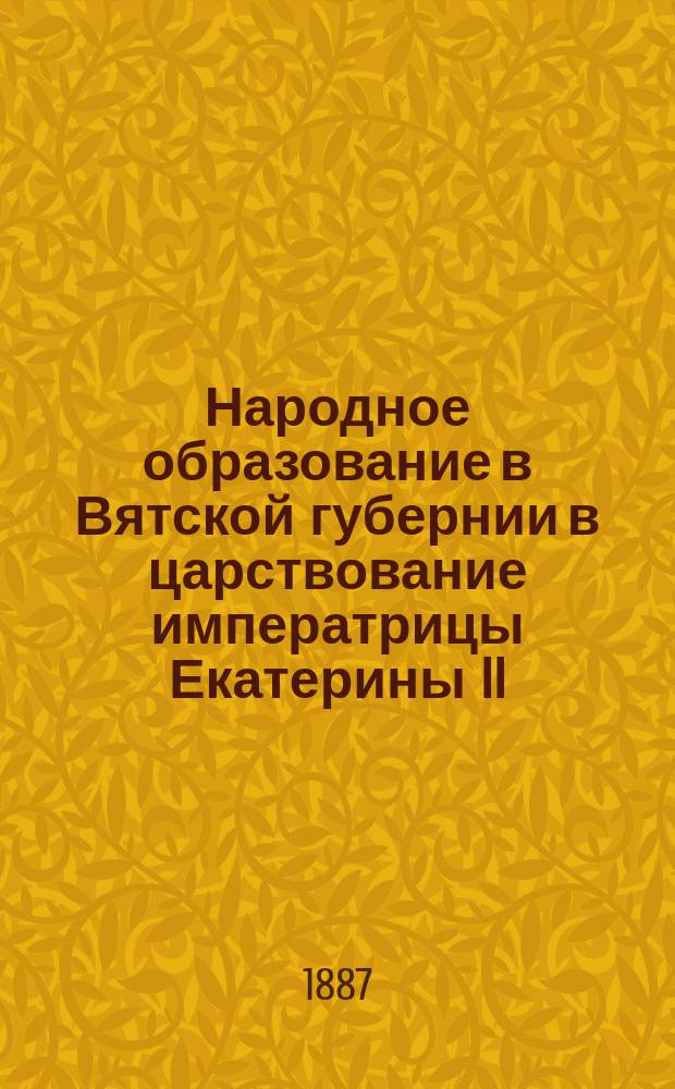 Народное образование в Вятской губернии в царствование императрицы Екатерины II : Материалы с истории Вятской гимназии, по поводу ее столетия (1786-1886)