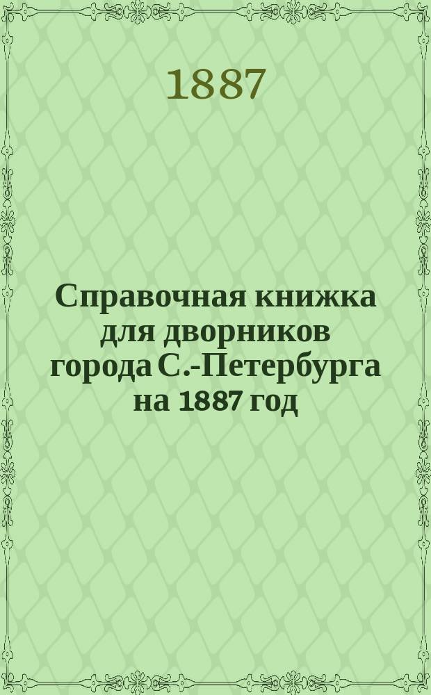 Справочная книжка для дворников города С.-Петербурга на 1887 год : Собр. узаконений, постановлений и распоряжений С.-Петерб. градоначальника, обязат. для дворников, при исполнении ими возлож. на них обязанностей