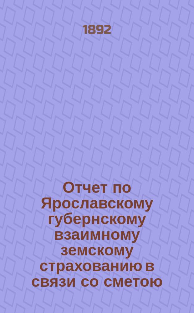 Отчет по Ярославскому губернскому взаимному земскому страхованию в связи со сметою, утвержденною Губернским земским собранием... ... сессии 1891 года, с 1-го октября 1891 года по 1-е октября 1892 года
