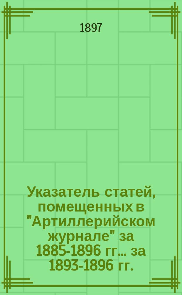 Указатель статей, помещенных в "Артиллерийском журнале" за 1885-1896 гг. ... за 1893-1896 гг. : ... за 1893-1896 гг.