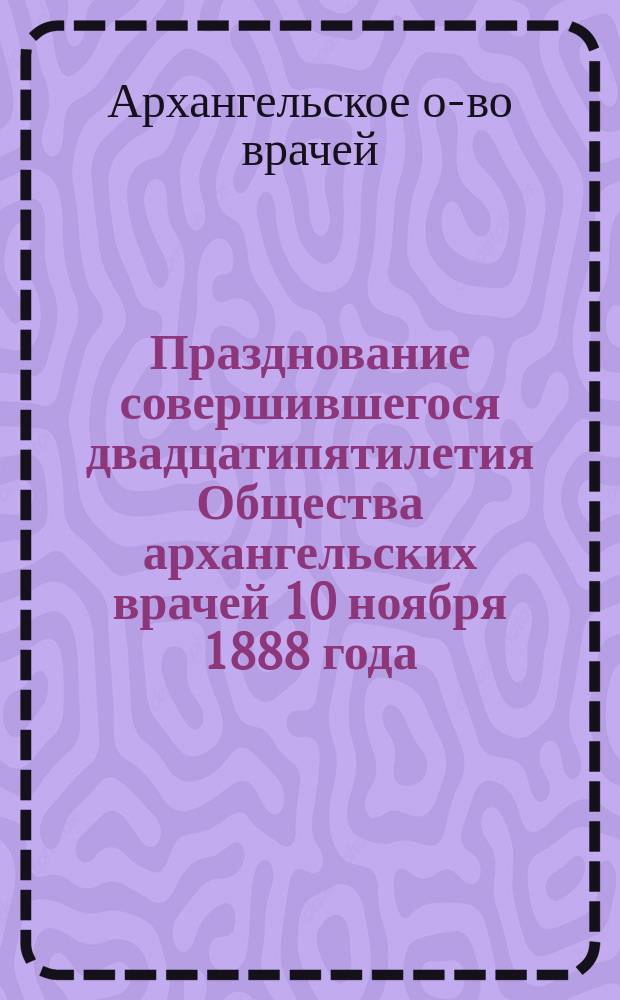 Празднование совершившегося двадцатипятилетия Общества архангельских врачей 10 ноября 1888 года. 1863-1888. XXV : Сборник