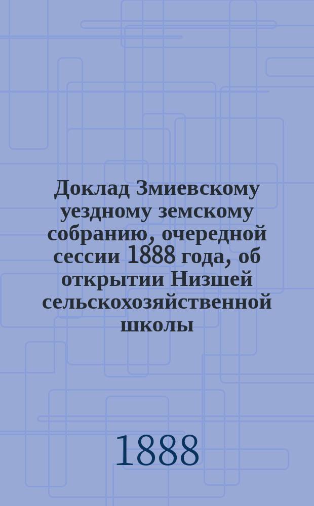 Доклад Змиевскому уездному земскому собранию, очередной сессии 1888 года, об открытии Низшей сельскохозяйственной школы, близ слободы Асеевки Шебелинской волости : С 5-ю прил. к нему