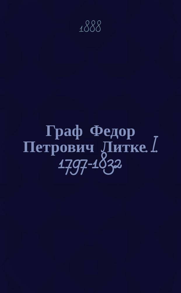 Граф Федор Петрович Литке. I. 1797-1832 : [Очерк жизни графа Ф.П. Литке ; Приложения. Автобиография графа Федора Петровича Литке]