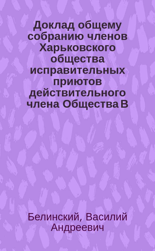 Доклад общему собранию членов Харьковского общества исправительных приютов действительного члена Общества В.А. Белинского в заседании 13 мая 1884 года; Записка по вопросу о преобразовании внутреннего устройства Харьковского исправительного приюта для малолетних преступников действительного члена Общества В.А. Белинского