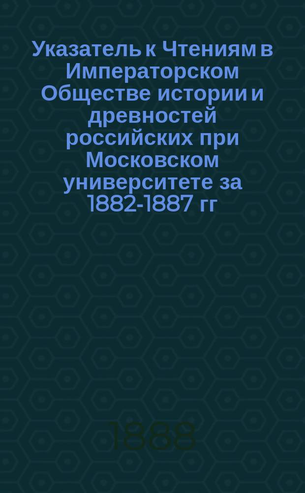 Указатель к Чтениям в Императорском Обществе истории и древностей российских при Московском университете за 1882-1887 гг.
