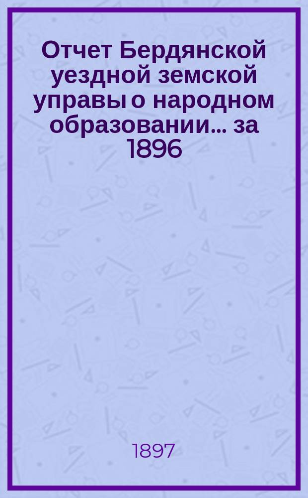 Отчет Бердянской уездной земской управы о народном образовании... за 1896/7 учебный год