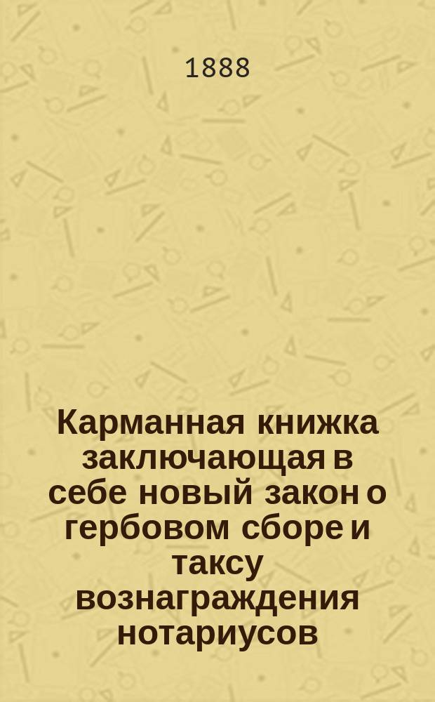 Карманная книжка заключающая в себе новый закон о гербовом сборе и таксу вознаграждения нотариусов, разъясненную и дополненную извлечениями из положения о нотариальной части : С прил.: 1) расписаний разборов гербовой бумаги нынеш. и прежних цен, 2) сравн. табл. ныне существующих цен гербовой бумаги с прежними, 3) табл. сбора, взимаемого в доход города с гражд. актов, и 4) табл. исчисления всех нотар. издержек при совершении всякого рода актов, договоров и обязательств