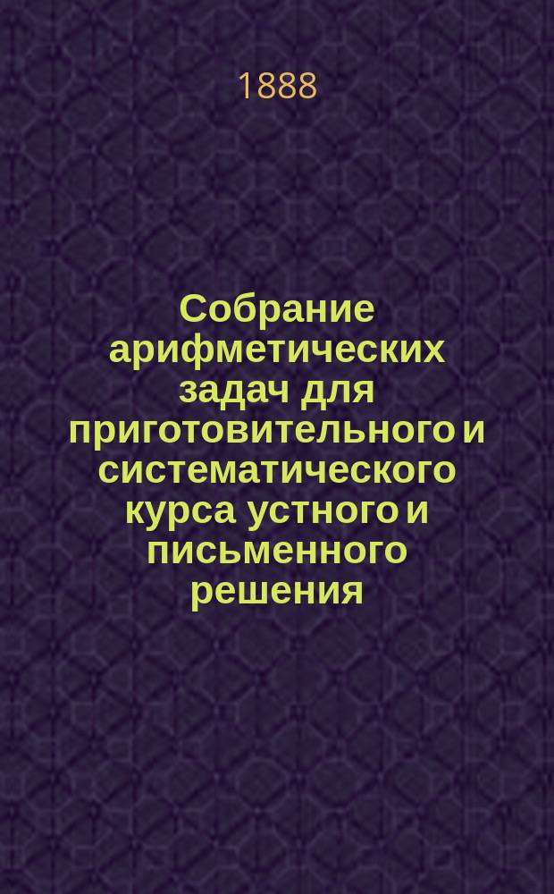 Собрание арифметических задач для приготовительного и систематического курса устного и письменного решения : Сост. для сред. учеб. заведений, муж. и жен. гор. и нар. уч-щ