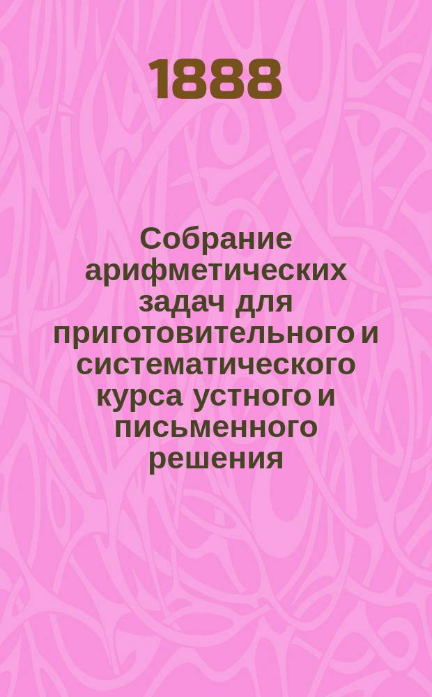 Собрание арифметических задач для приготовительного и систематического курса устного и письменного решения : Сост. для сред. учеб. заведений, муж. и жен. гор. и нар. уч-щ. Ч. 1 : Целые числа