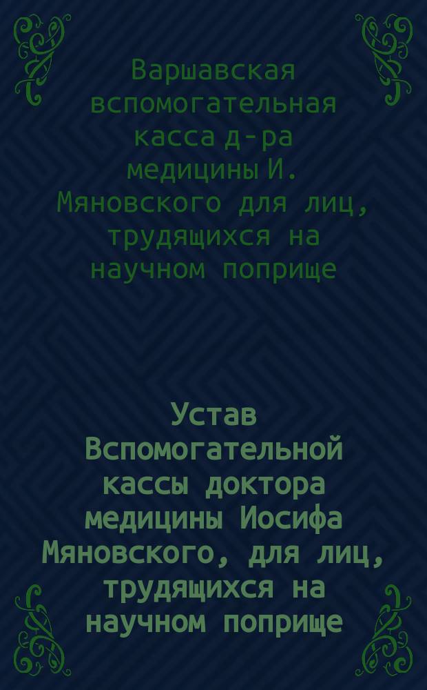 Устав Вспомогательной кассы доктора медицины Иосифа Мяновского, для лиц, трудящихся на научном поприще : Утв. 30 июня 1881 г.