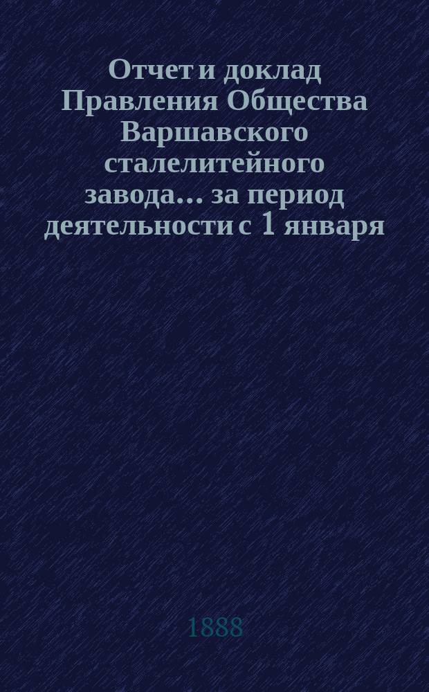 Отчет и доклад Правления Общества Варшавского сталелитейного завода... ... за период деятельности с 1 января (20 декабря) 1886 г. ... : ... за период деятельности с 1 января (20 декабря) 1886 г. по 31(19) декабря 1887 г. для представления общему очередному собранию акционеров, имеющему быть 16(28) мая 1888 года