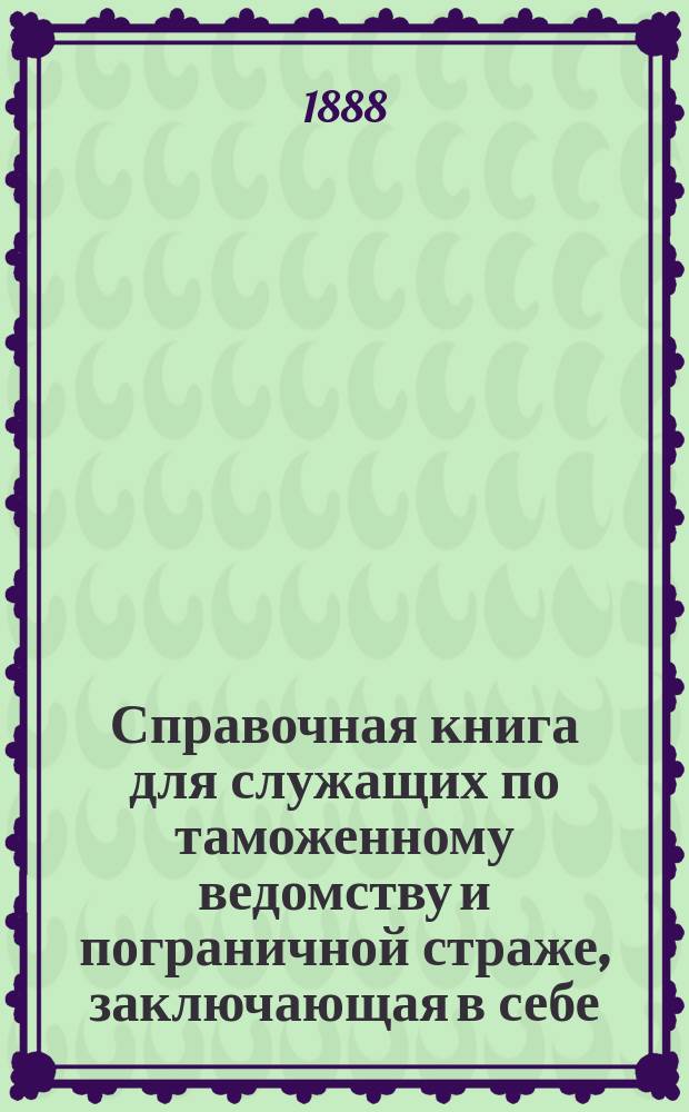 Справочная книга для служащих по таможенному ведомству и пограничной страже, заключающая в себе, в алфавитном порядке, сборник узаконений и распоряжения правительства по 1-е января 1888 г.