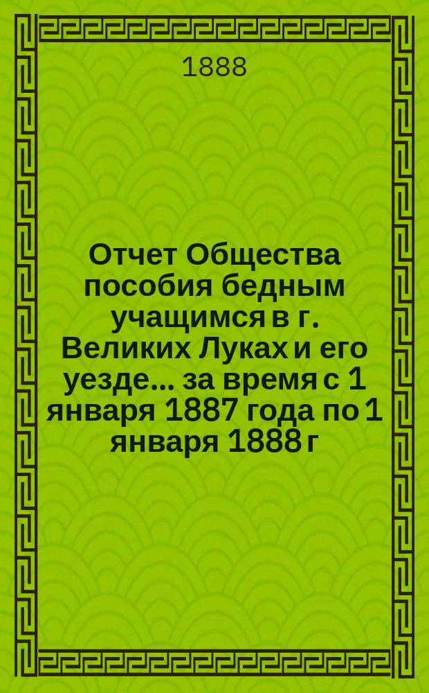 Отчет Общества пособия бедным учащимся в г. Великих Луках и его уезде... ... за время с 1 января 1887 года по 1 января 1888 г.