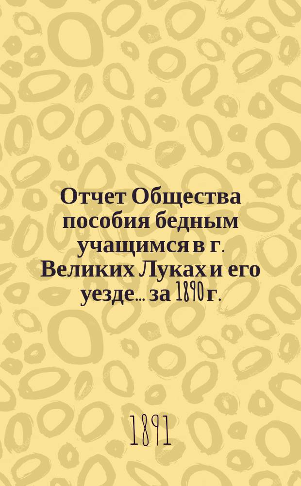 Отчет Общества пособия бедным учащимся в г. Великих Луках и его уезде... ... за 1890 г.