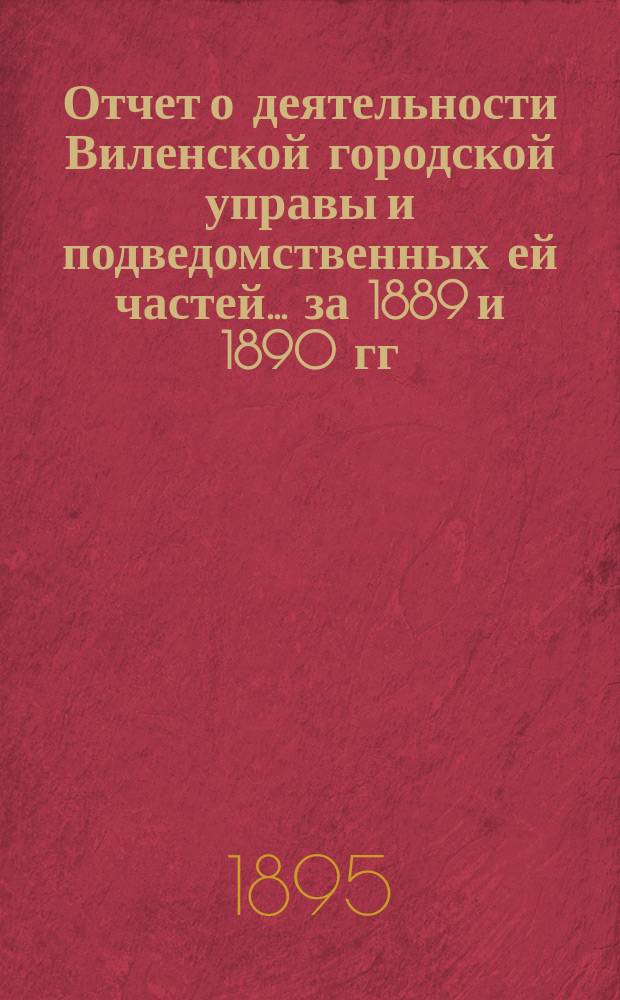 Отчет о деятельности Виленской городской управы и подведомственных ей частей... за 1889 и 1890 гг.