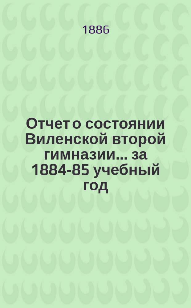 Отчет о состоянии Виленской второй гимназии... за 1884-85 учебный год