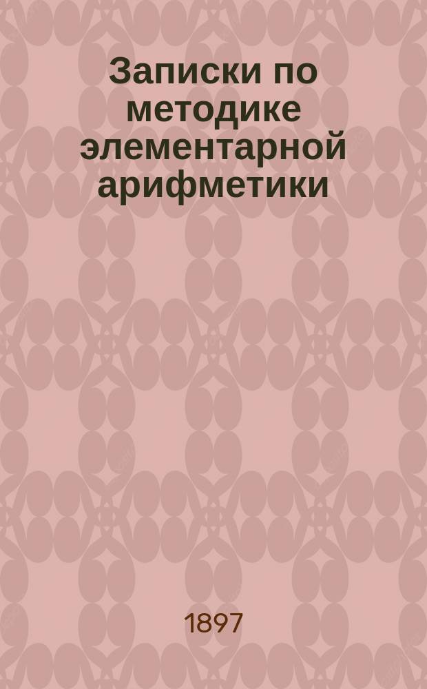 Записки по методике элементарной арифметики : Руководство для учит. семинарий и ин-тов, VIII кл. жен. гимназий, учителей и учительниц нач. шк