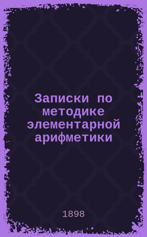Записки по методике элементарной арифметики : Руководство для учит. семинарий и ин-тов, VIII кл. жен. гимназий, учителей и учительниц нач. шк
