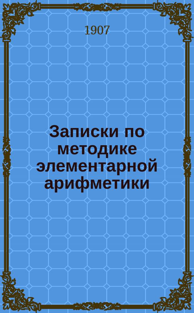 Записки по методике элементарной арифметики : Руководство для учит. семинарий и ин-тов, VIII кл. жен. гимназий, учителей и учительниц нач. шк