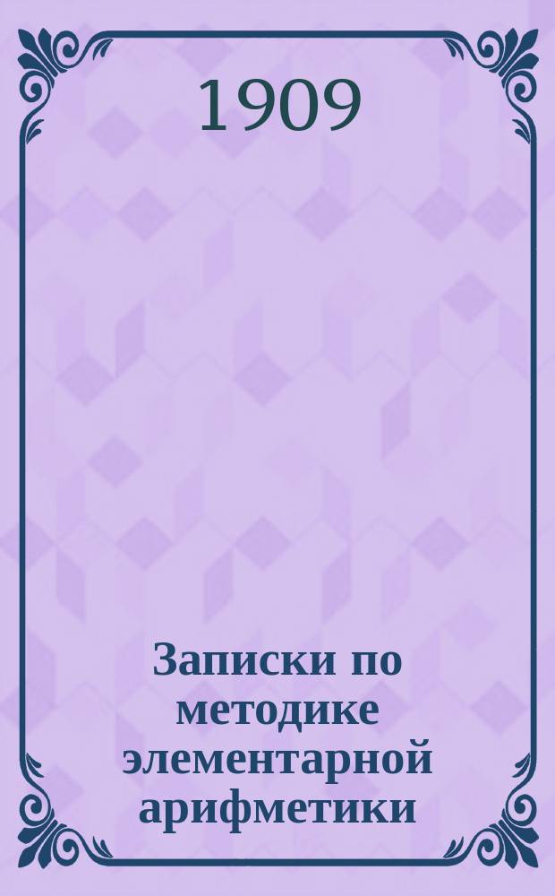 Записки по методике элементарной арифметики : Руководство для учит. семинарий и ин-тов, VIII кл. жен. гимназий, учителей и учительниц нач. шк