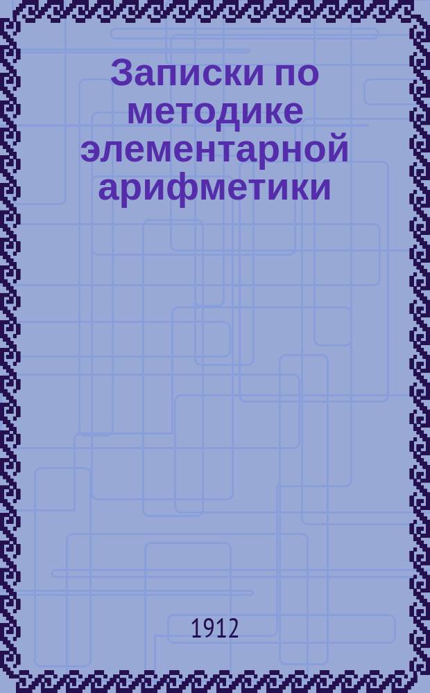 Записки по методике элементарной арифметики : Руководство для учит. семинарий и ин-тов, VIII кл. жен. гимназий, учителей и учительниц нач. шк