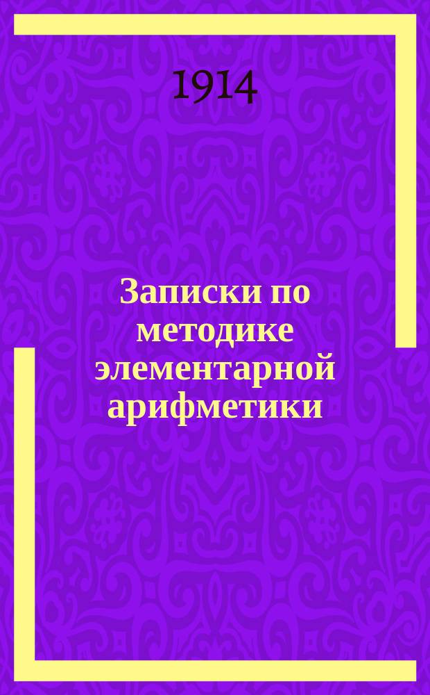 Записки по методике элементарной арифметики : Руководство для учит. семинарий и ин-тов, VIII кл. жен. гимназий, учителей и учительниц нач. шк