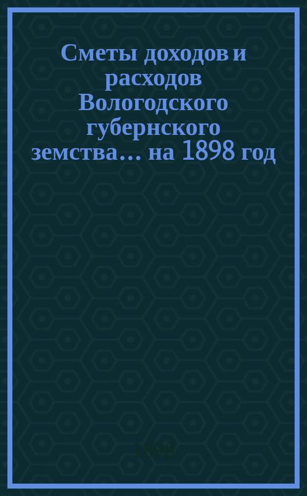[Сметы доходов и расходов] Вологодского губернского земства... ... на 1898 год