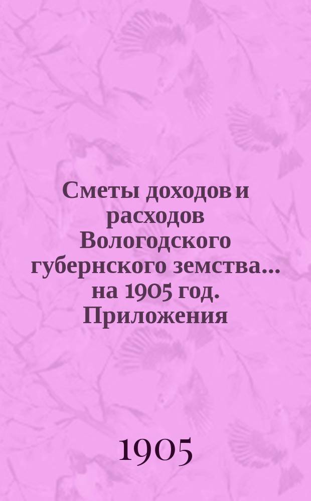[Сметы доходов и расходов] Вологодского губернского земства... ... на 1905 год. Приложения... : Приложения... на 1905 год