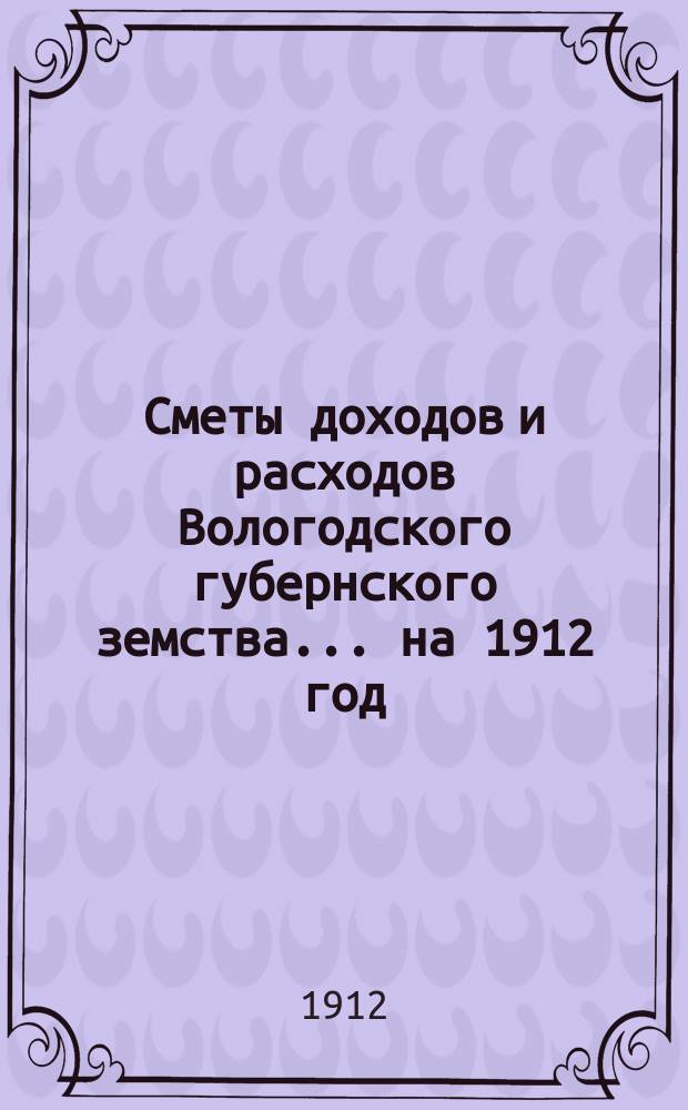 [Сметы доходов и расходов] Вологодского губернского земства... ... на 1912 год