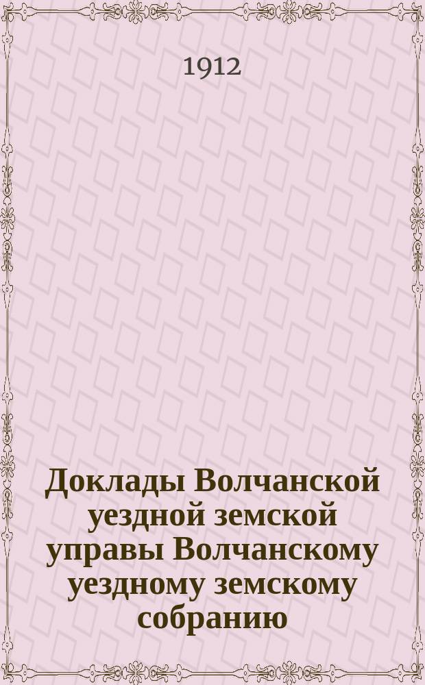 Доклады Волчанской уездной земской управы Волчанскому уездному земскому собранию... [1912 г.]