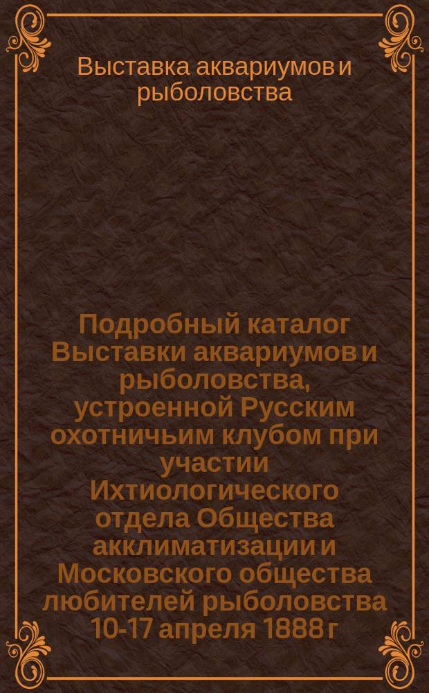 Подробный каталог Выставки аквариумов и рыболовства, устроенной Русским охотничьим клубом при участии Ихтиологического отдела Общества акклиматизации и Московского общества любителей рыболовства 10-17 апреля 1888 г.