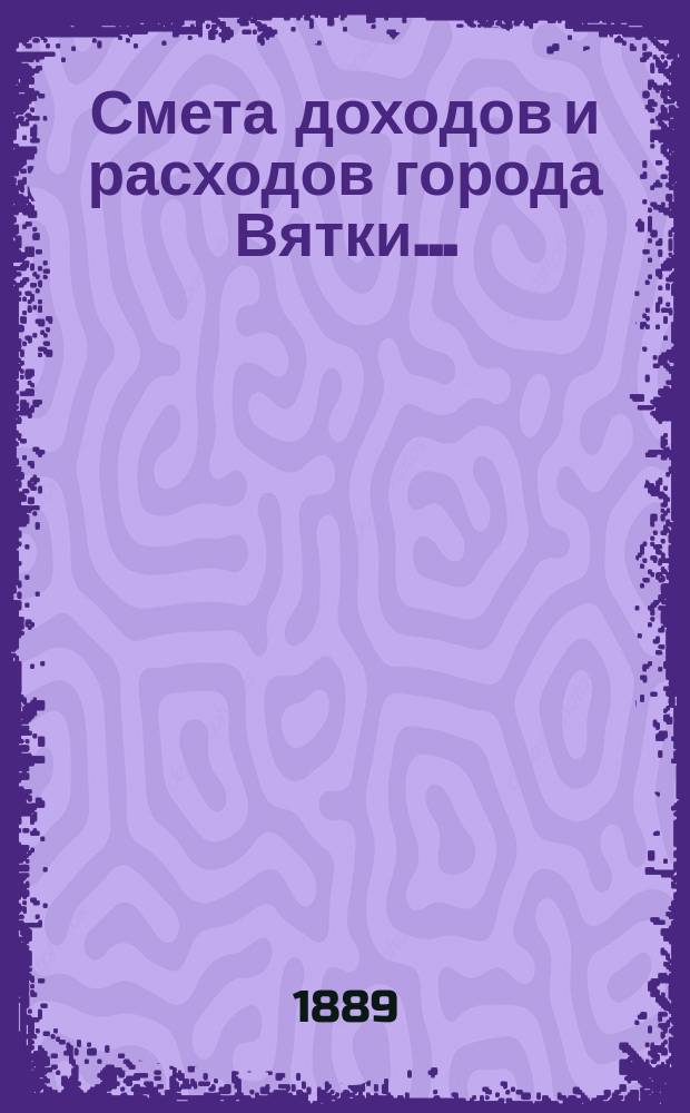 Смета доходов и расходов города Вятки.. : [Проект]. 1889 года