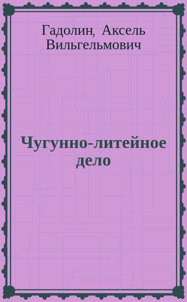 Чугунно-литейное дело : Лекции, чит. в С.-Петерб. практик. технол. ин-те проф. Гадолиным