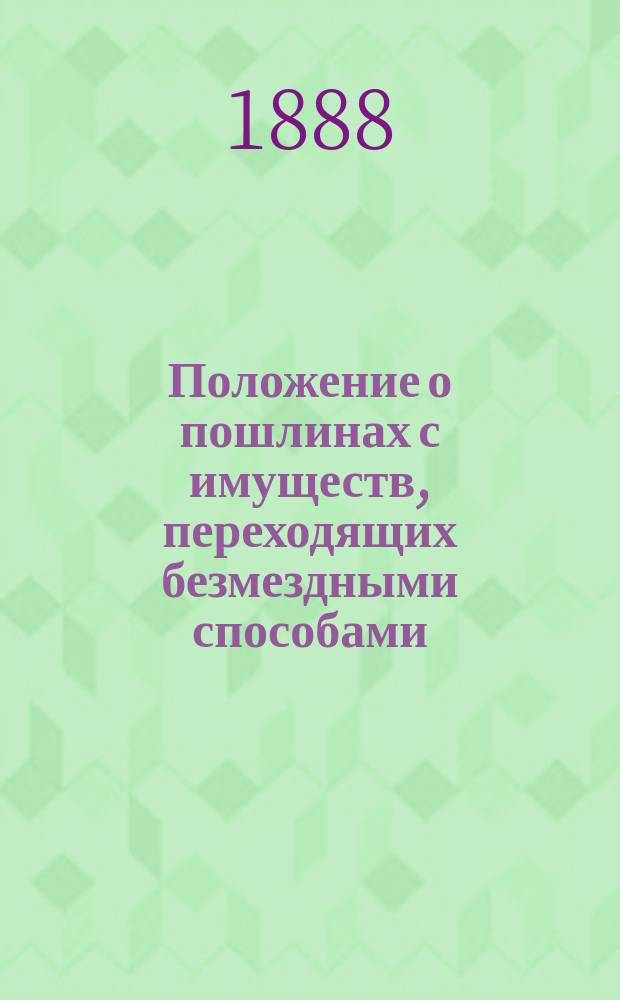 Положение о пошлинах с имуществ, переходящих безмездными способами (прил. к 363 ст. (прим. 2) т. 5 Уст. о пошл., по прод. 1886 г.), разъясненное другими законоположениями и распоряжениями правительства, решениями Правительствующего сената, практикой Спб. окружного суда и определениями Спб. судебной палаты по делам этого Суда и дополненное замечаниями составителя