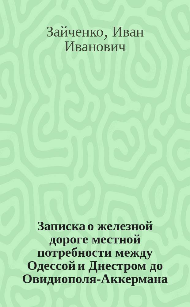 Записка о железной дороге местной потребности между Одессой и Днестром до Овидиополя-Аккермана, постройка которой предлагается действительным статским советником Иваном Ивановичем Зайченко и господином Эмилем Камбье, директором-администратором Акционерного общества Одесских конно-железных дорог...
