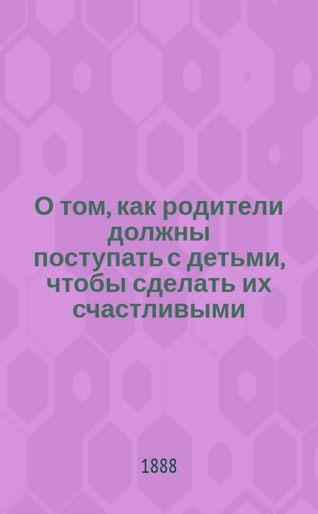 О том, как родители должны поступать с детьми, чтобы сделать их счастливыми : Сост. крестьянином Д.И. Ивановым преимуществ. для крестьян