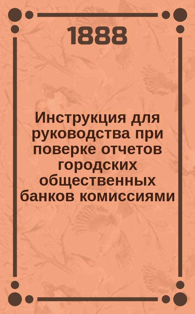 Инструкция для руководства при поверке отчетов городских общественных банков комиссиями, избираемыми городскими думами : Утв. мин. финанс. 16 янв. 1884 г
