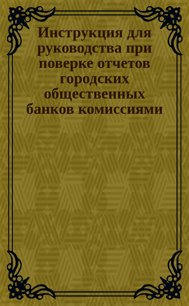 Инструкция для руководства при поверке отчетов городских общественных банков комиссиями, избираемыми городскими думами : Утв. мин. финанс. 16 янв. 1884 г