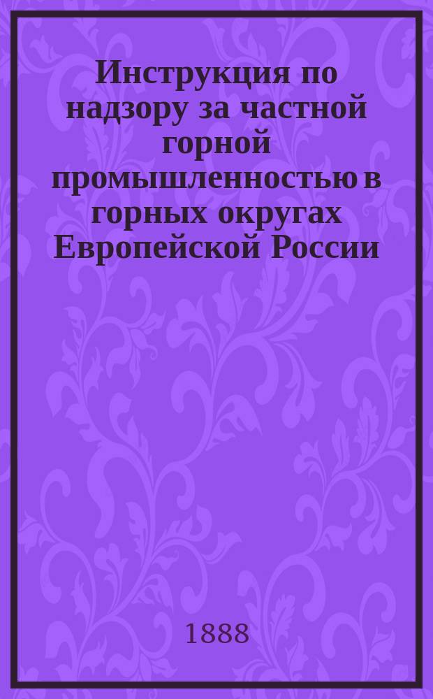 Инструкция по надзору за частной горной промышленностью в горных округах Европейской России, Урала и Кавказа, изданная на основании Прил. к ст. 1474 (прил. 1) т. 7 Св. зак., Уст. горн. (по прод. 1887 г.) : Утв. министром гос. имуществ 2 июля 1888 г