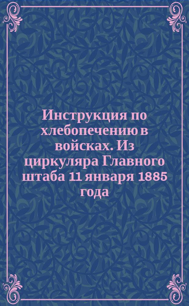 Инструкция по хлебопечению в войсках. Из циркуляра Главного штаба 11 января 1885 года, № 5